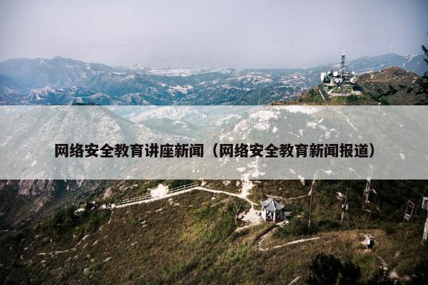 网络安全教育讲座新闻（网络安全教育新闻报道）