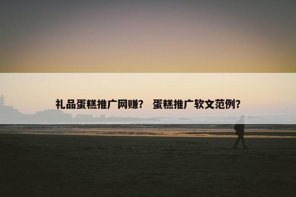 礼品蛋糕推广网赚？ 蛋糕推广软文范例？