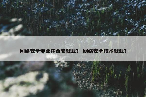 网络安全专业在西安就业？ 网络安全技术就业？