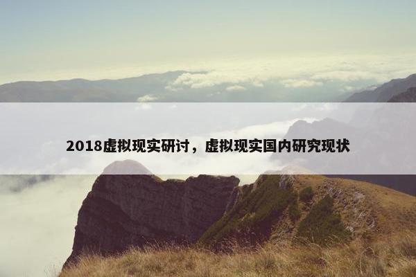 2018虚拟现实研讨，虚拟现实国内研究现状