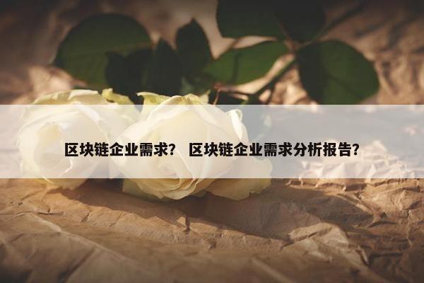 区块链企业需求？ 区块链企业需求分析报告？
