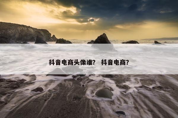 抖音电商头像谁？ 抖音电商？