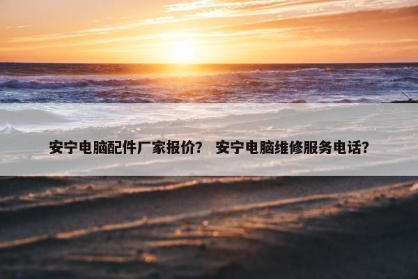 安宁电脑配件厂家报价？ 安宁电脑维修服务电话？