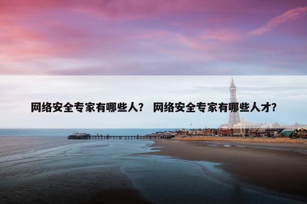 网络安全专家有哪些人？ 网络安全专家有哪些人才？