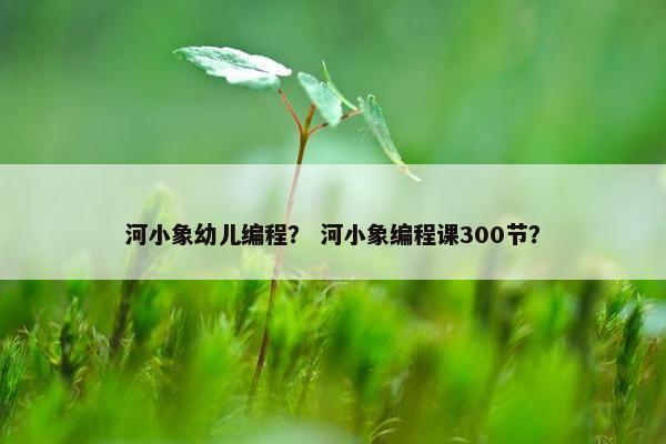 河小象幼儿编程？ 河小象编程课300节？