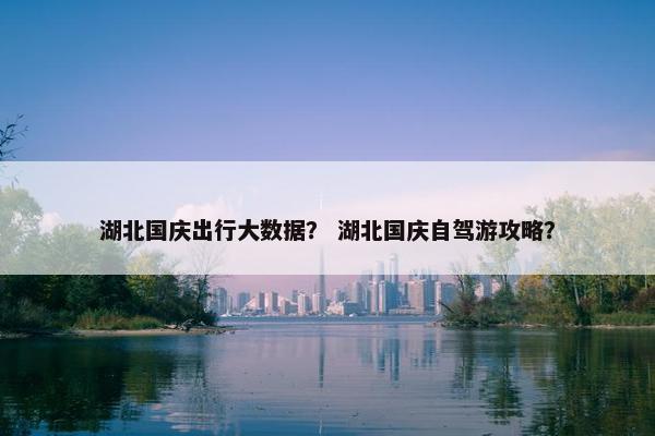 湖北国庆出行大数据？ 湖北国庆自驾游攻略？