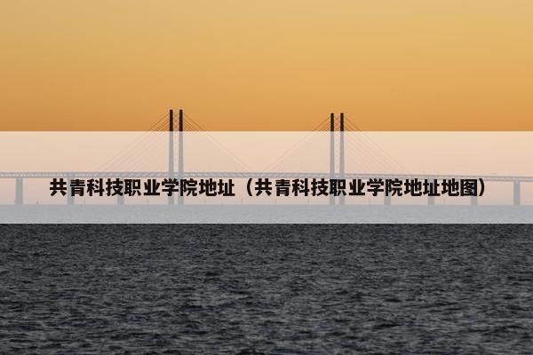 共青科技职业学院地址（共青科技职业学院地址地图）