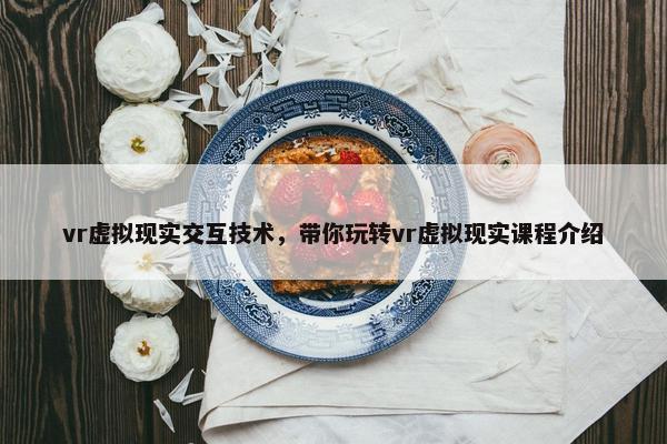 vr虚拟现实交互技术，带你玩转vr虚拟现实课程介绍
