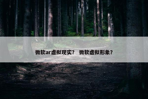 微软ar虚拟现实？ 微软虚拟形象？