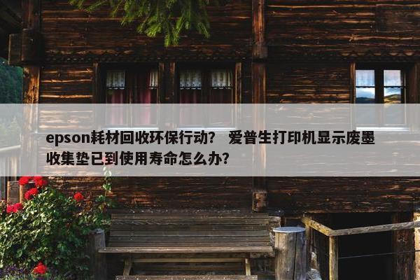 epson耗材回收环保行动？ 爱普生打印机显示废墨收集垫已到使用寿命怎么办？