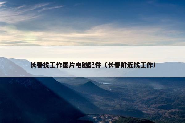 长春找工作图片电脑配件（长春附近找工作）