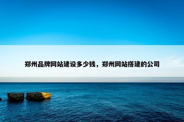 郑州品牌网站建设多少钱，郑州网站搭建的公司