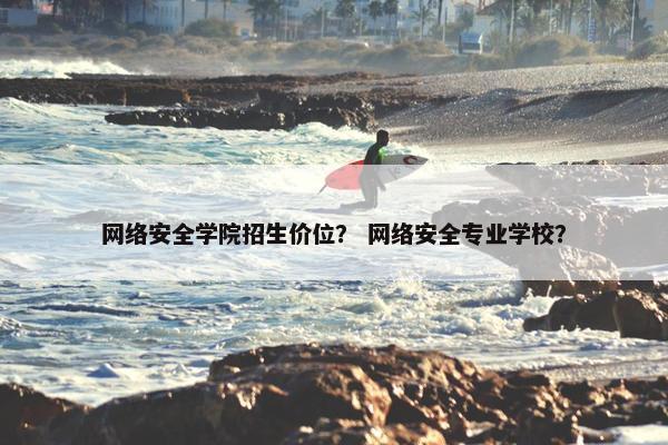 网络安全学院招生价位？ 网络安全专业学校？
