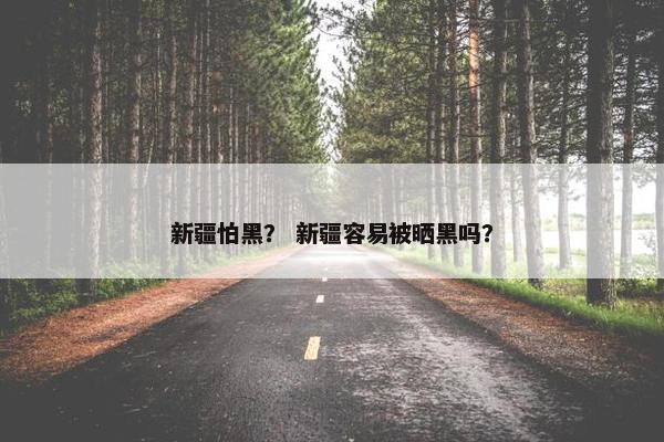 新疆怕黑？ 新疆容易被晒黑吗？