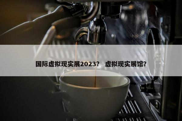 国际虚拟现实展2023？ 虚拟现实展馆？