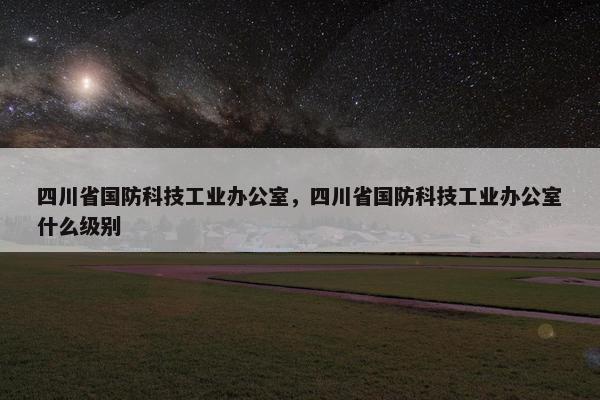 四川省国防科技工业办公室，四川省国防科技工业办公室什么级别