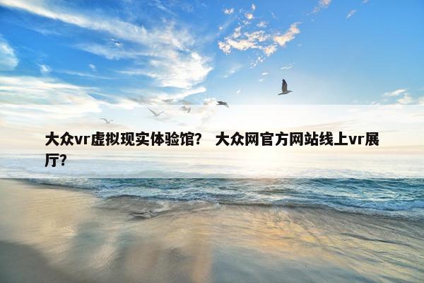 大众vr虚拟现实体验馆？ 大众网官方网站线上vr展厅？