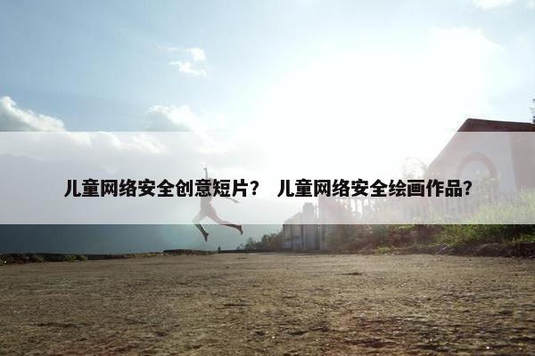 儿童网络安全创意短片？ 儿童网络安全绘画作品？