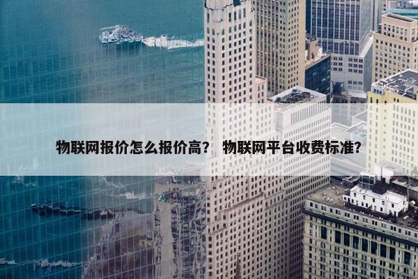 物联网报价怎么报价高？ 物联网平台收费标准？