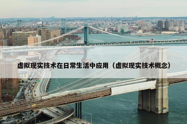 虚拟现实技术在日常生活中应用（虚拟现实技术概念）