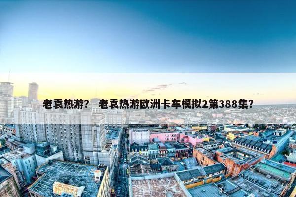 老袁热游？ 老袁热游欧洲卡车模拟2第388集？
