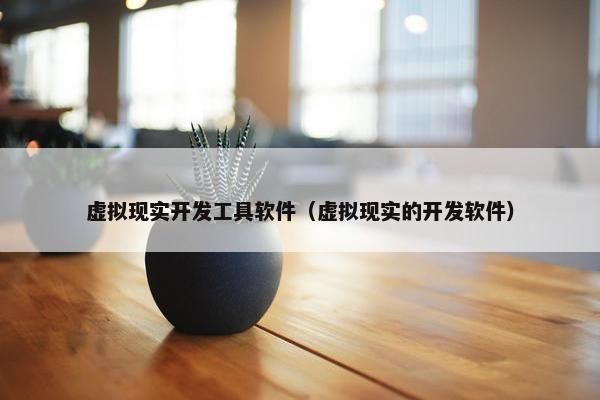 虚拟现实开发工具软件（虚拟现实的开发软件）