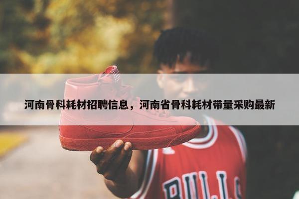 河南骨科耗材招聘信息，河南省骨科耗材带量采购最新