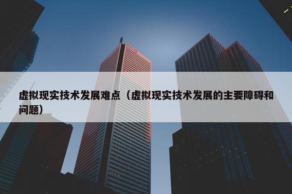 虚拟现实技术发展难点（虚拟现实技术发展的主要障碍和问题）