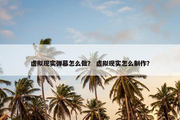 虚拟现实弹幕怎么做？ 虚拟现实怎么制作？