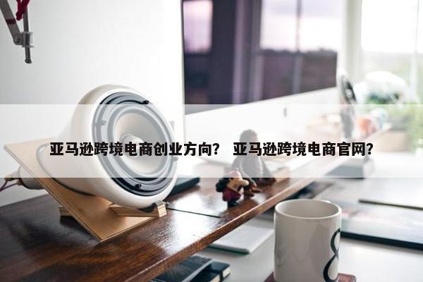 亚马逊跨境电商创业方向？ 亚马逊跨境电商官网？