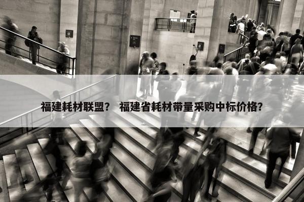 福建耗材联盟？ 福建省耗材带量采购中标价格？