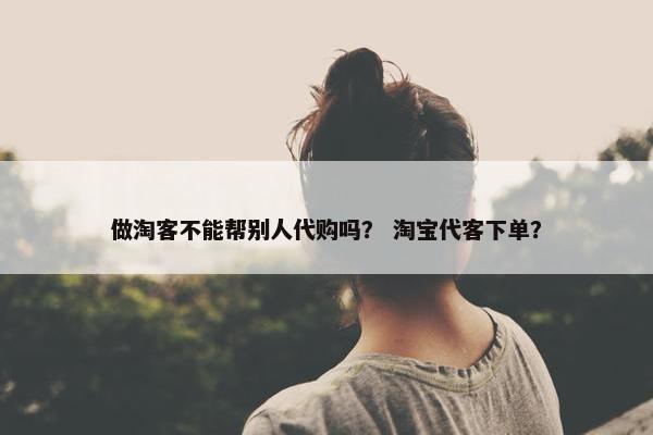 做淘客不能帮别人代购吗？ 淘宝代客下单？