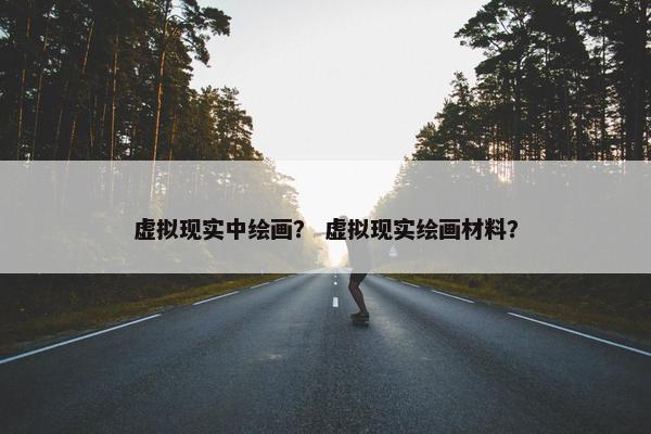 虚拟现实中绘画？ 虚拟现实绘画材料？