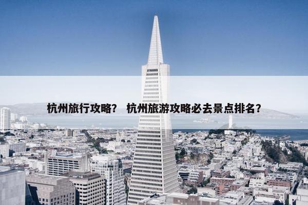 杭州旅行攻略？ 杭州旅游攻略必去景点排名？