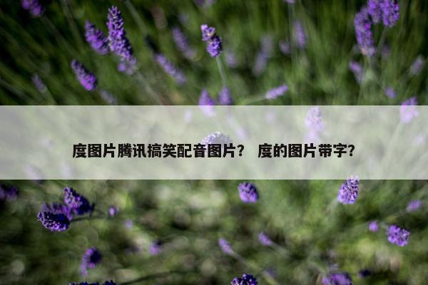 度图片腾讯搞笑配音图片？ 度的图片带字？