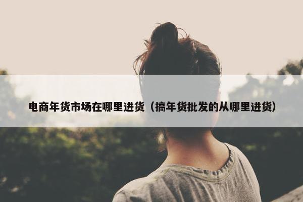 电商年货市场在哪里进货（搞年货批发的从哪里进货）