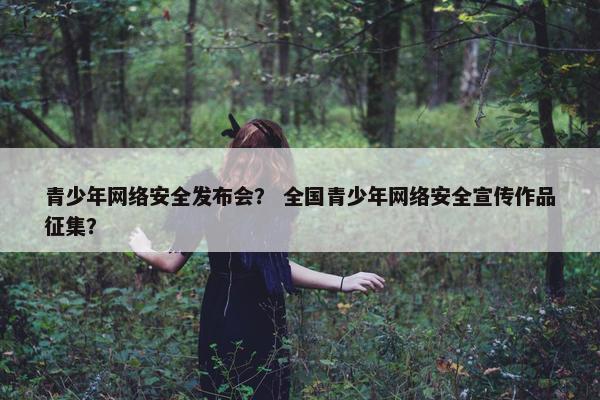 青少年网络安全发布会？ 全国青少年网络安全宣传作品征集？