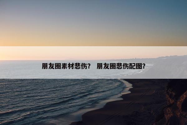 朋友圈素材悲伤？ 朋友圈悲伤配图？