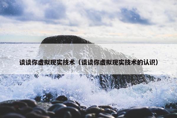 谈谈你虚拟现实技术（谈谈你虚拟现实技术的认识）