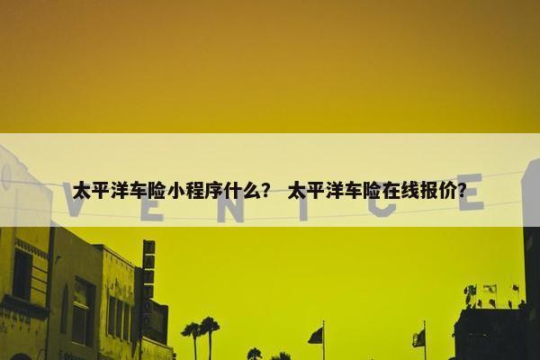 太平洋车险小程序什么？ 太平洋车险在线报价？