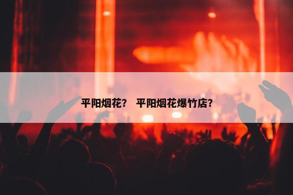 平阳烟花？ 平阳烟花爆竹店？