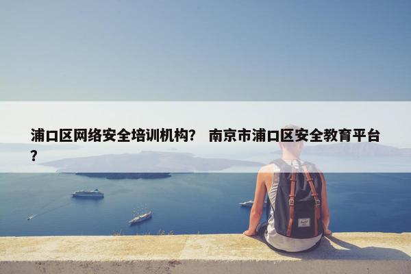 浦口区网络安全培训机构？ 南京市浦口区安全教育平台？