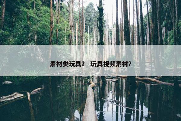 素材类玩具？ 玩具视频素材？