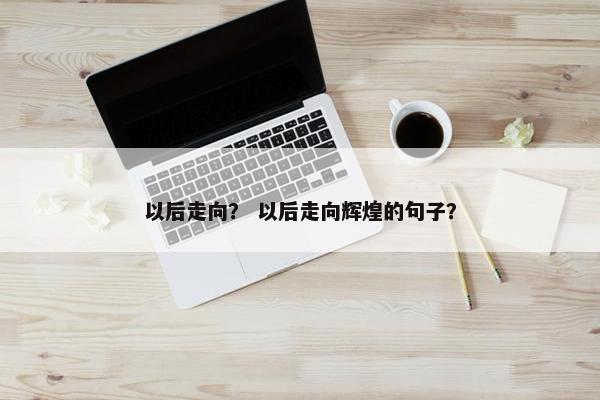 以后走向？ 以后走向辉煌的句子？