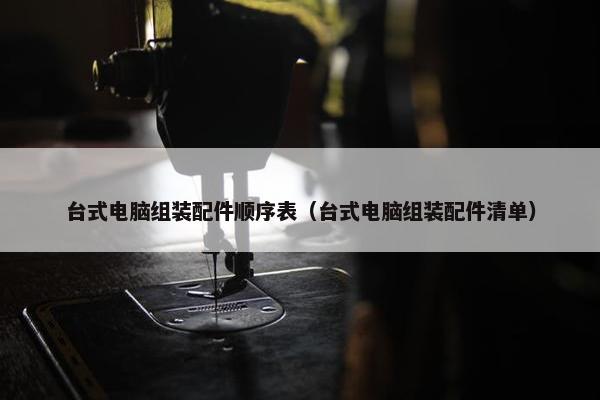 台式电脑组装配件顺序表(台式电脑组装配件清单) 台式电脑组装配件顺序表(台式电脑组装配件清单)