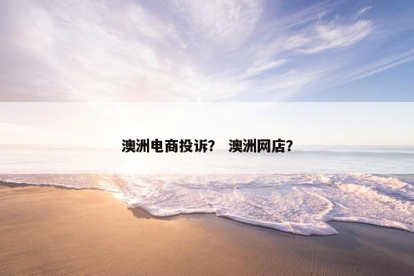 澳洲电商投诉？ 澳洲网店？