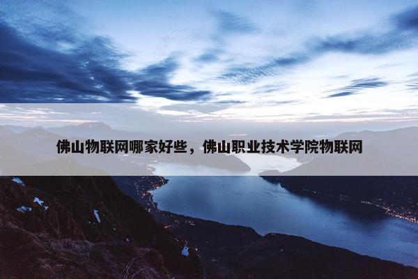 佛山物联网哪家好些，佛山职业技术学院物联网