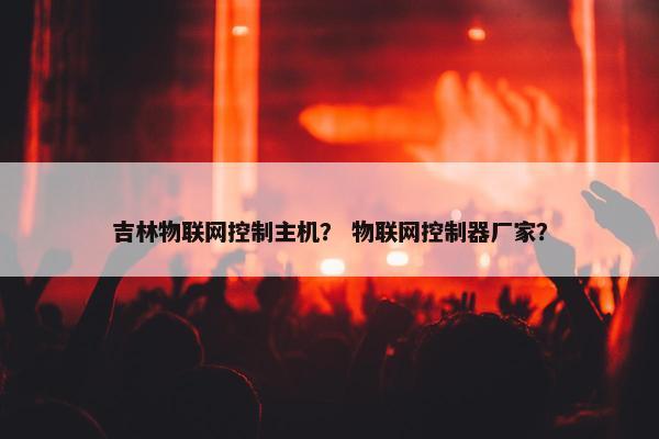吉林物联网控制主机？ 物联网控制器厂家？