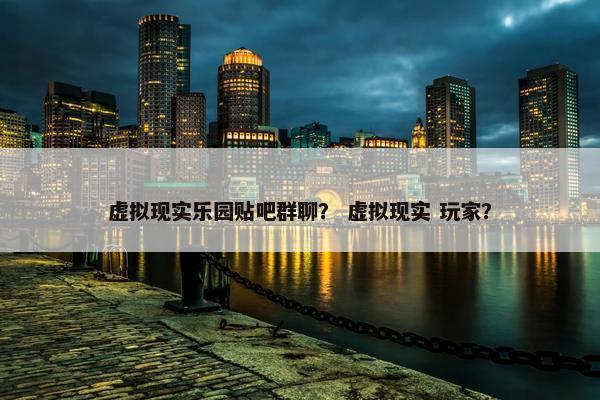 虚拟现实乐园贴吧群聊？ 虚拟现实 玩家？