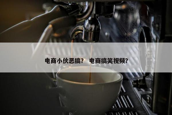电商小伙恶搞？ 电商搞笑视频？